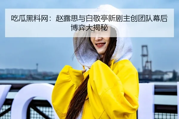 吃瓜黑料网：赵露思与白敬亭新剧主创团队幕后博弈大揭秘