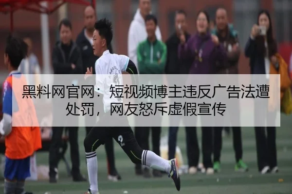 黑料网官网：短视频博主违反广告法遭处罚，网友怒斥虚假宣传